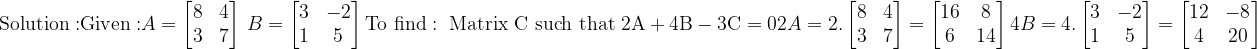 \\\mathrm{Solution:}\\ \mathrm{Given:}\\ \\A=\begin{bmatrix} 8 &4 \\ 3 &7 \end{bmatrix}\ B=\begin{bmatrix} 3 &-2 \\ 1 &5 \end{bmatrix}\\ \\\mathrm{To\ find:\ Matrix\ C\ such\ that\ 2A+4B-3C=0 }\\ \\2A=2.\begin{bmatrix} 8 &4 \\ 3 &7 \end{bmatrix}=\begin{bmatrix} 16 &8 \\ 6 &14 \end{bmatrix}\\ \\4B=4.\begin{bmatrix} 3 &-2 \\ 1 &5 \end{bmatrix}=\begin{bmatrix} 12 &-8 \\ 4 &20 \end{bmatrix}\\